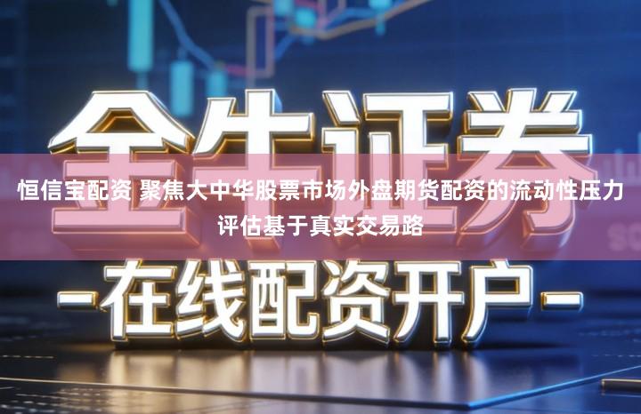 恒信宝配资 聚焦大中华股票市场外盘期货配资的流动性压力评估基于真实交易路