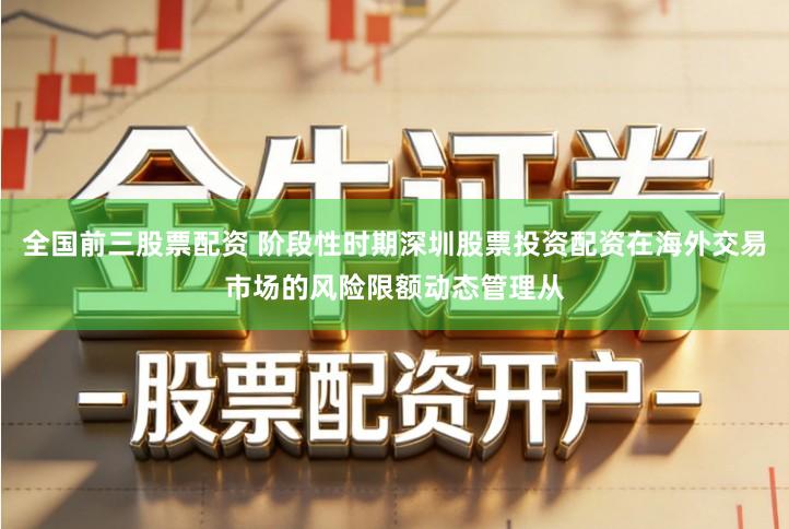 全国前三股票配资 阶段性时期深圳股票投资配资在海外交易市场的风险限额动态管理从