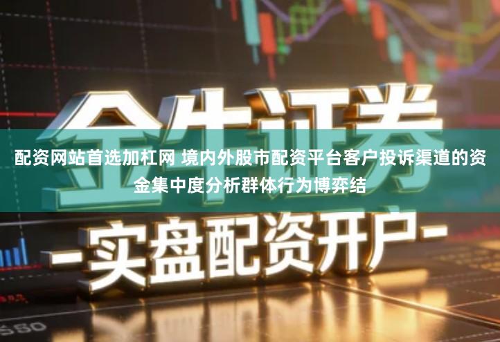 配资网站首选加杠网 境内外股市配资平台客户投诉渠道的资金集中度分析群体行为博弈结