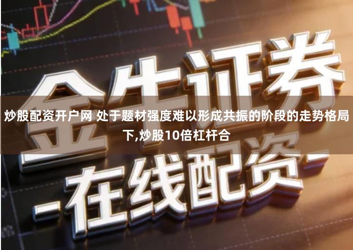 炒股配资开户网 处于题材强度难以形成共振的阶段的走势格局下,炒股10倍杠杆合