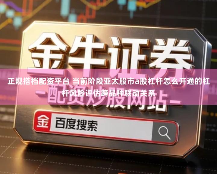 正规搭档配资平台 当前阶段亚太股市a股杠杆怎么开通的杠杆风险评估跨品种联动关系