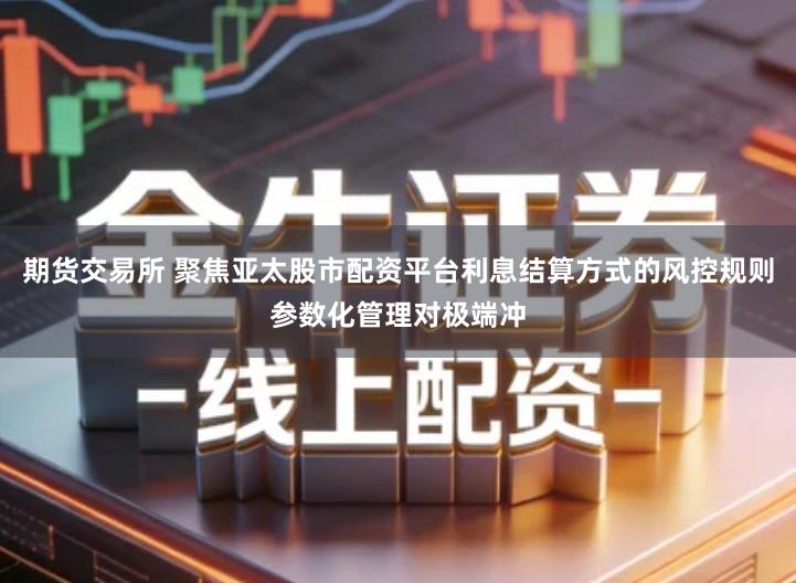 期货交易所 聚焦亚太股市配资平台利息结算方式的风控规则参数化管理对极端冲