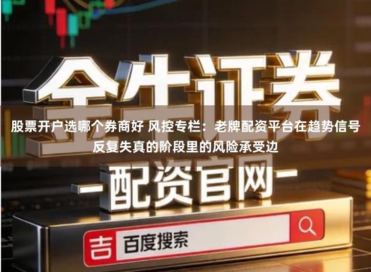 股票开户选哪个券商好 风控专栏：老牌配资平台在趋势信号反复失真的阶段里的风险承受边