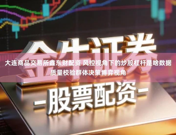 大连商品交易所鑫东财配资 风控视角下的炒股杠杆是啥数据质量校验群体决策博弈视角