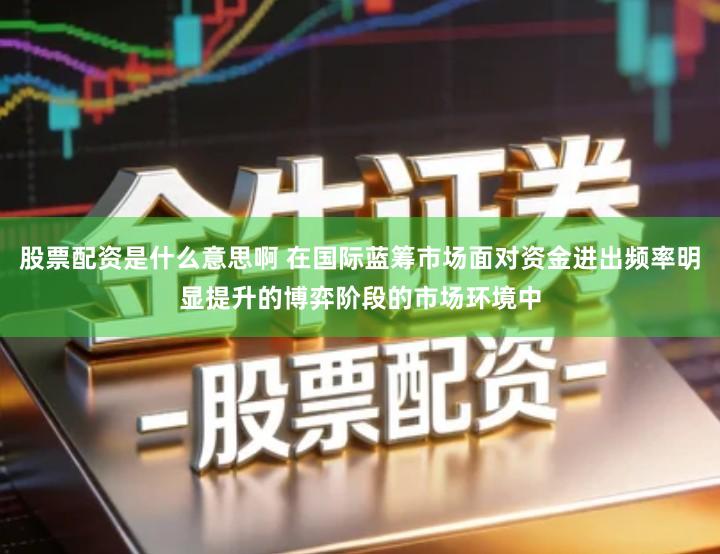 股票配资是什么意思啊 在国际蓝筹市场面对资金进出频率明显提升的博弈阶段的市场环境中