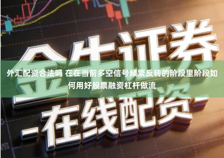 外汇配资合法吗 在在当前多空信号频繁反转的阶段里阶段如何用好股票融资杠杆做流